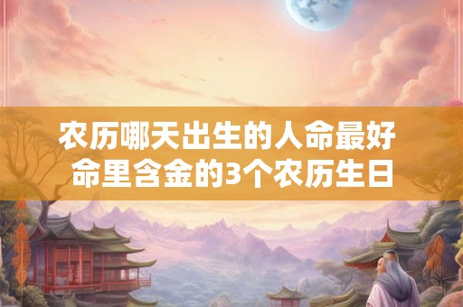 农历哪天出生的人命最好 命里含金的3个农历生日