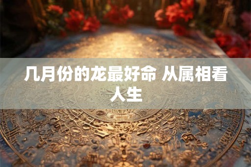 几月份的龙最好命 从属相看人生