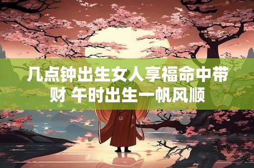 几点钟出生女人享福命中带财 午时出生一帆风顺