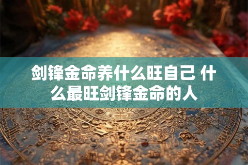 剑锋金命养什么旺自己 什么最旺剑锋金命的人