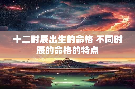 十二时辰出生的命格 不同时辰的命格的特点