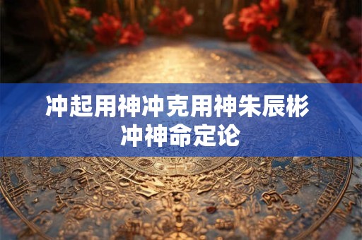 冲起用神冲克用神朱辰彬 冲神命定论