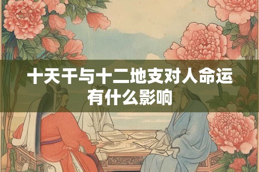 十天干与十二地支对人命运有什么影响