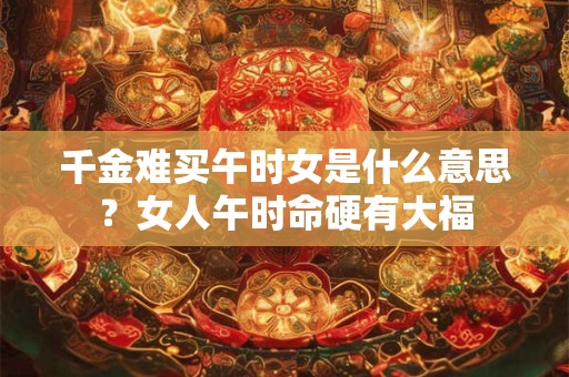 千金难买午时女是什么意思？女人午时命硬有大福