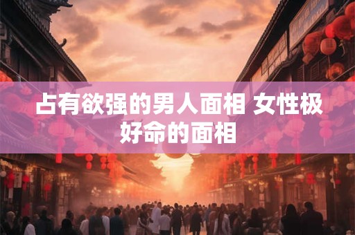 占有欲强的男人面相 女性极好命的面相