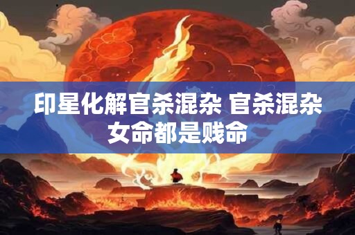 印星化解官杀混杂 官杀混杂女命都是贱命