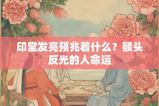 印堂发亮预兆着什么？额头反光的人命运