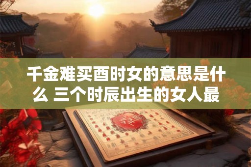 千金难买酉时女的意思是什么 三个时辰出生的女人最好命