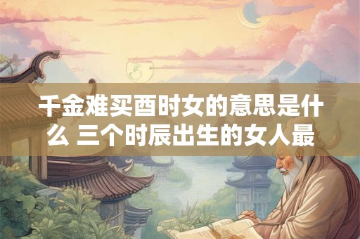 千金难买酉时女的意思是什么 三个时辰出生的女人最好命