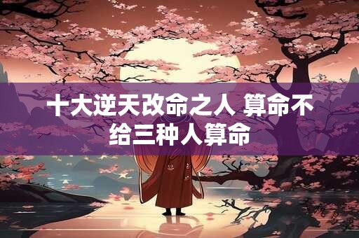 十大逆天改命之人 算命不给三种人算命