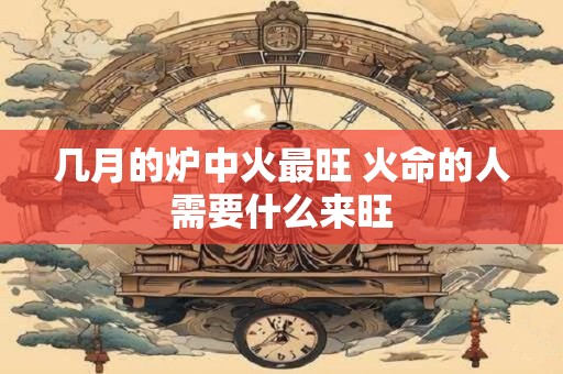 几月的炉中火最旺 火命的人需要什么来旺