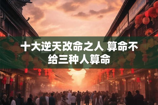 十大逆天改命之人 算命不给三种人算命