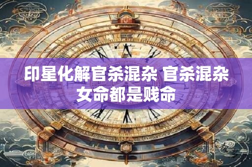 印星化解官杀混杂 官杀混杂女命都是贱命