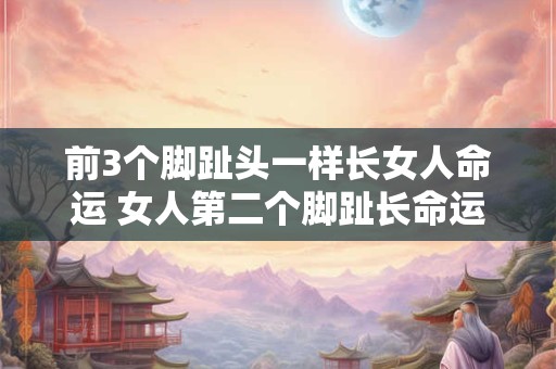 前3个脚趾头一样长女人命运 女人第二个脚趾长命运