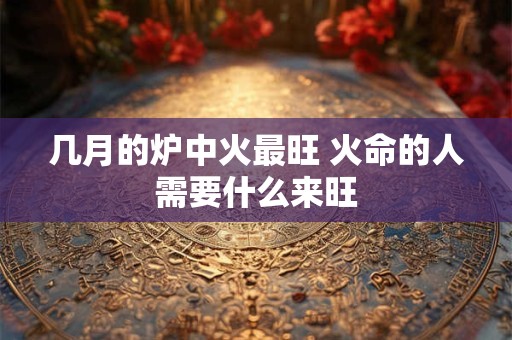 几月的炉中火最旺 火命的人需要什么来旺
