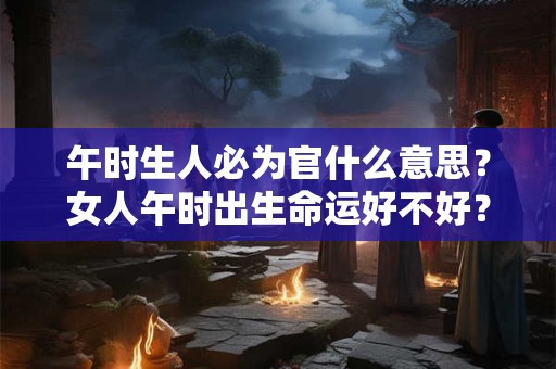 午时生人必为官什么意思？女人午时出生命运好不好？
