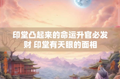 印堂凸起来的命运升官必发财 印堂有天眼的面相
