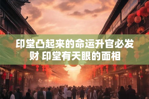 印堂凸起来的命运升官必发财 印堂有天眼的面相