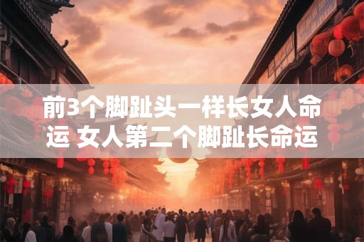 前3个脚趾头一样长女人命运 女人第二个脚趾长命运