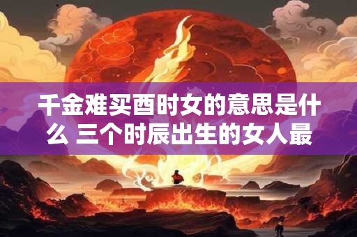 千金难买酉时女的意思是什么 三个时辰出生的女人最好命