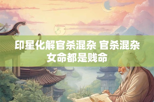 印星化解官杀混杂 官杀混杂女命都是贱命