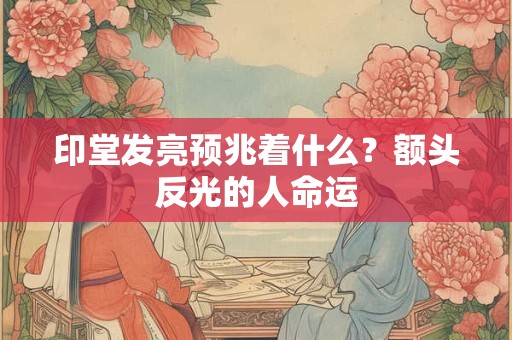 印堂发亮预兆着什么？额头反光的人命运