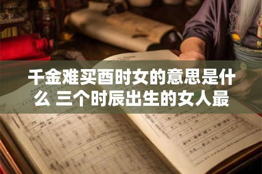 千金难买酉时女的意思是什么 三个时辰出生的女人最好命