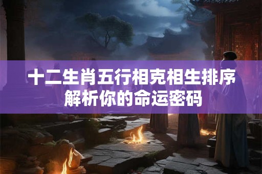十二生肖五行相克相生排序 解析你的命运密码