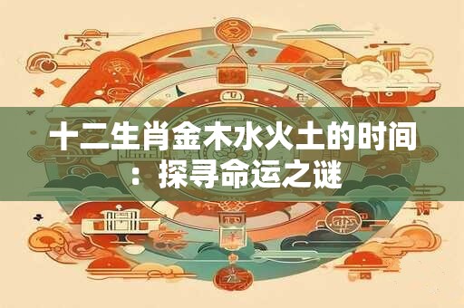 详细阅读:十二生肖金木水火土的时间:探寻命运之谜 十二生肖金木水火土的时间:探寻命运之谜