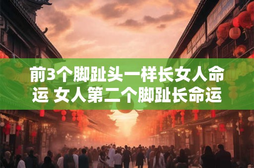 前3个脚趾头一样长女人命运 女人第二个脚趾长命运