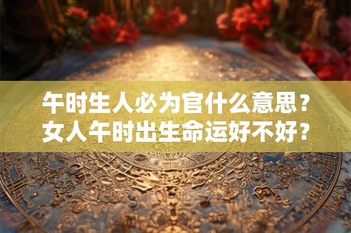 午时生人必为官什么意思？女人午时出生命运好不好？
