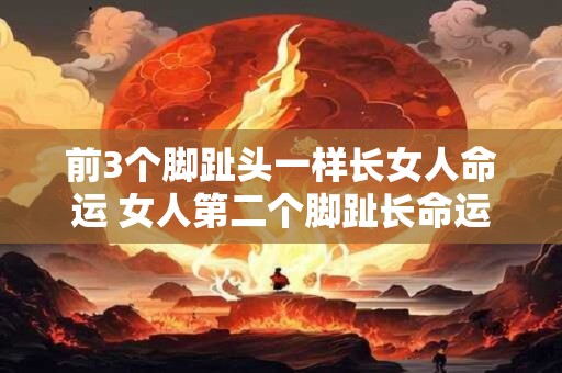 前3个脚趾头一样长女人命运 女人第二个脚趾长命运