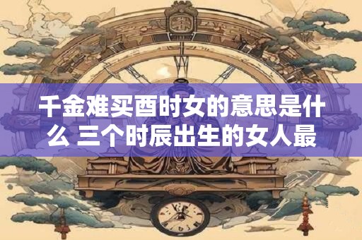 千金难买酉时女的意思是什么 三个时辰出生的女人最好命