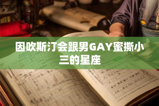 因吹斯汀会跟男GAY蜜撕小三的星座