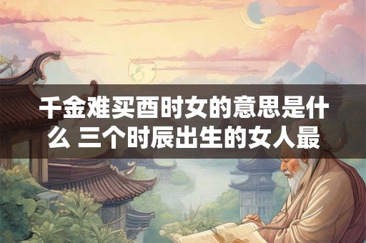 千金难买酉时女的意思是什么 三个时辰出生的女人最好命