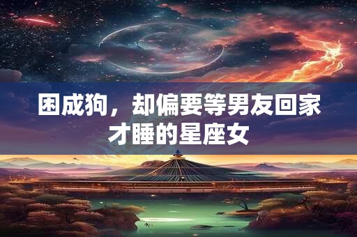 困成狗，却偏要等男友回家才睡的星座女