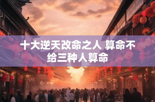 十大逆天改命之人 算命不给三种人算命