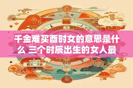 千金难买酉时女的意思是什么 三个时辰出生的女人最好命