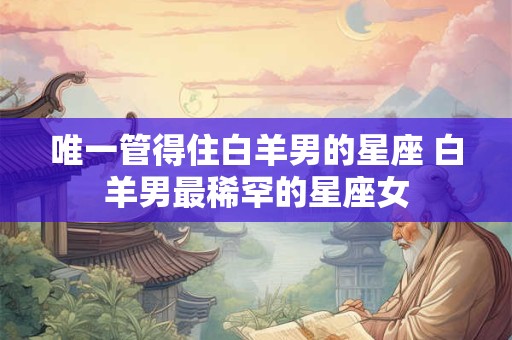 唯一管得住白羊男的星座 白羊男最稀罕的星座女