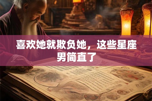 喜欢她就欺负她，这些星座男简直了