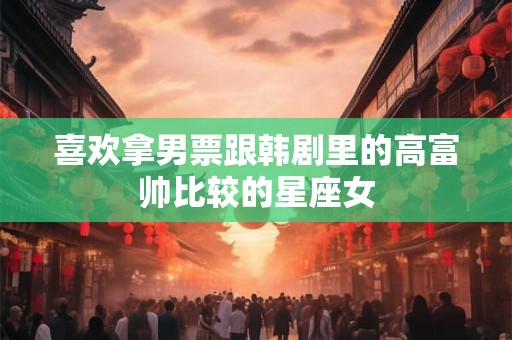 喜欢拿男票跟韩剧里的高富帅比较的星座女