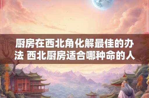 厨房在西北角化解最佳的办法 西北厨房适合哪种命的人