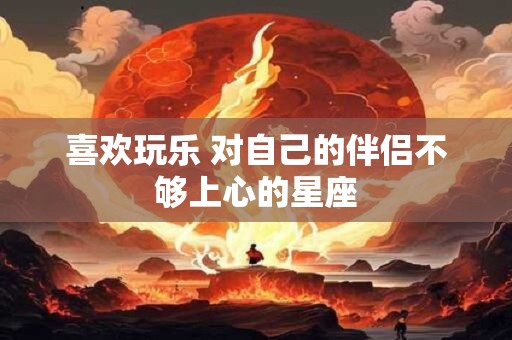 喜欢玩乐 对自己的伴侣不够上心的星座