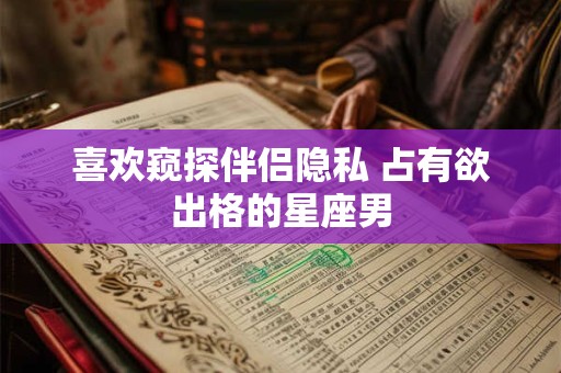 喜欢窥探伴侣隐私 占有欲出格的星座男
