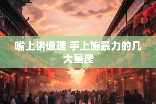 嘴上讲道理 手上施暴力的几大星座