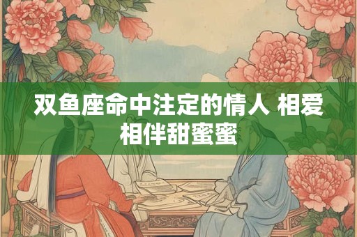 双鱼座命中注定的情人 相爱相伴甜蜜蜜