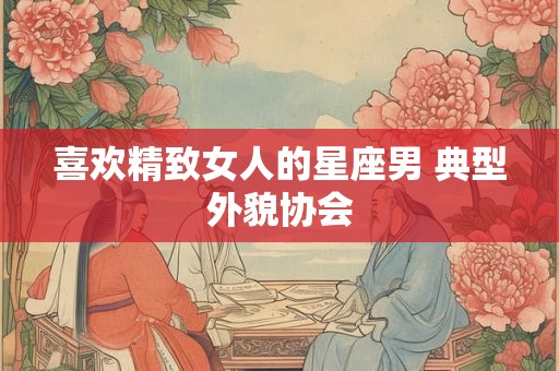详细阅读:喜欢精致女人的星座男 典型外貌协会 喜欢精致女人的星座男 典型外貌协会