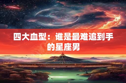 四大血型：谁是最难追到手的星座男