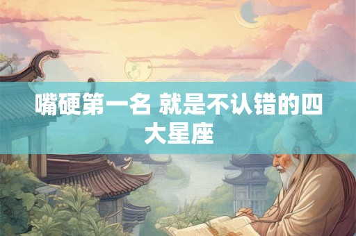 嘴硬第一名 就是不认错的四大星座