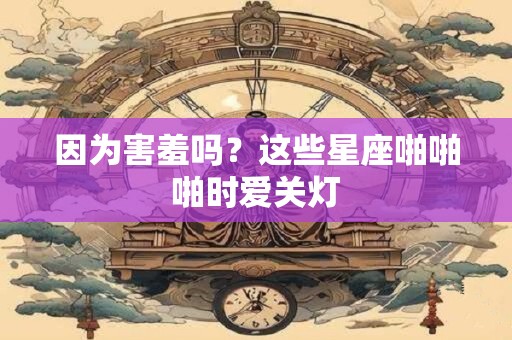 因为害羞吗？这些星座啪啪啪时爱关灯